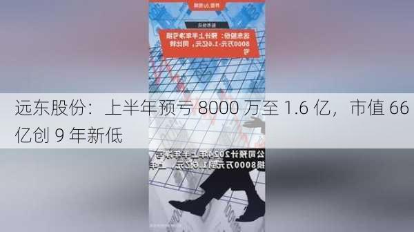 远东股份：上半年预亏 8000 万至 1.6 亿，市值 66 亿创 9 年新低