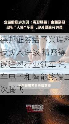 德邦证券给予兴瑞科技买入评级 精密镶嵌注塑行业领军 汽车电子和智能终端二次腾飞