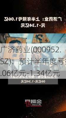 广济药业(000952.SZ)：预计半年度亏损1.06亿元-1.34亿元