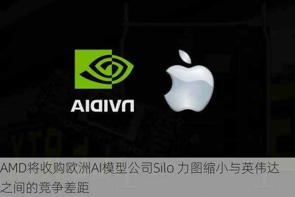 AMD将收购欧洲AI模型公司Silo 力图缩小与英伟达之间的竞争差距