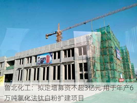 鲁北化工：拟定增募资不超3亿元 用于年产6万吨氯化法钛白粉扩建项目