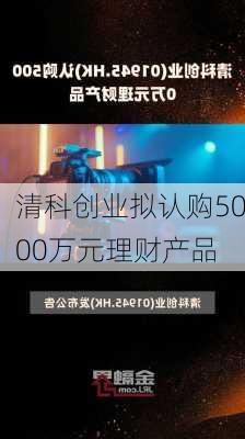 清科创业拟认购5000万元理财产品