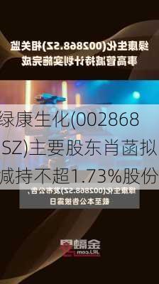 绿康生化(002868.SZ)主要股东肖菡拟减持不超1.73%股份