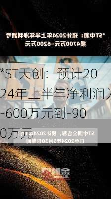 *ST天创：预计2024年上半年净利润为-600万元到-900万元