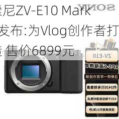 索尼ZV-E10 Mark2发布:为Vlog创作者打造 售价6899元