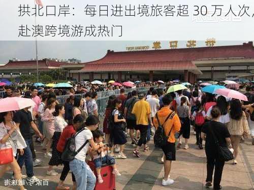 拱北口岸：每日进出境旅客超 30 万人次，赴澳跨境游成热门