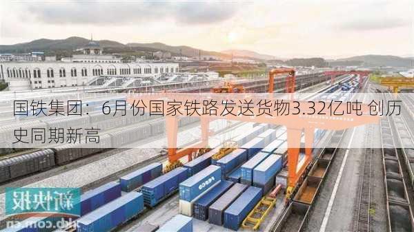 国铁集团：6月份国家铁路发送货物3.32亿吨 创历史同期新高