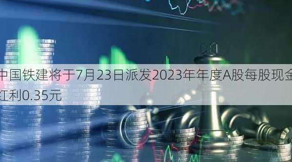 中国铁建将于7月23日派发2023年年度A股每股现金红利0.35元