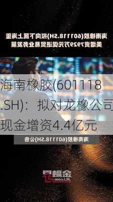 海南橡胶(601118.SH)：拟对龙橡公司现金增资4.4亿元