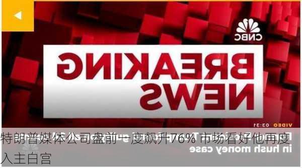 特朗普媒体公司盘前一度飙升76% 市场看好他再度入主白宫