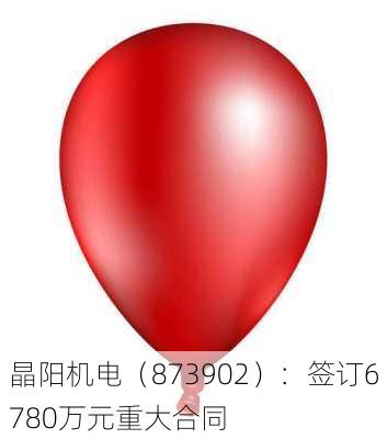 晶阳机电（873902）：签订6780万元重大合同