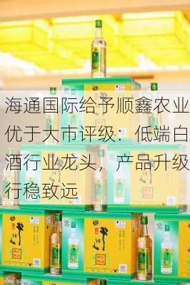 海通国际给予顺鑫农业优于大市评级：低端白酒行业龙头，产品升级行稳致远