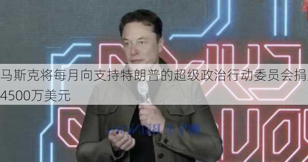 马斯克将每月向支持特朗普的超级政治行动委员会捐赠4500万美元