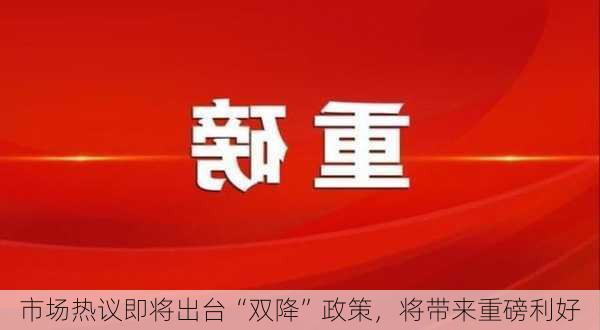 市场热议即将出台“双降”政策，将带来重磅利好