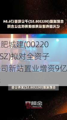 合肥城建(002208.SZ)拟对全资子公司新站置业增资9亿元