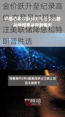 金价跃升至纪录高位 交易员加码押注美联储降息和特朗普胜选