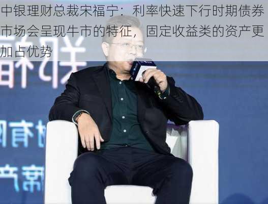 中银理财总裁宋福宁：利率快速下行时期债券市场会呈现牛市的特征，固定收益类的资产更加占优势