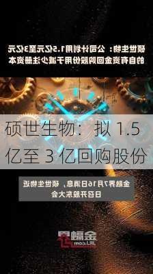 硕世生物：拟 1.5 亿至 3 亿回购股份