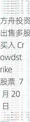 方舟投资：出售多股，买入 Crowdstrike 股票  7 月 20 日