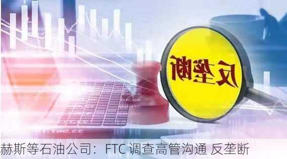 赫斯等石油公司：FTC 调查高管沟通 反垄断