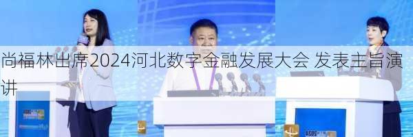 尚福林出席2024河北数字金融发展大会 发表主旨演讲