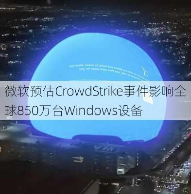 微软预估CrowdStrike事件影响全球850万台Windows设备