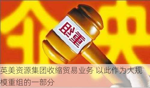 英美资源集团收缩贸易业务 以此作为大规模重组的一部分