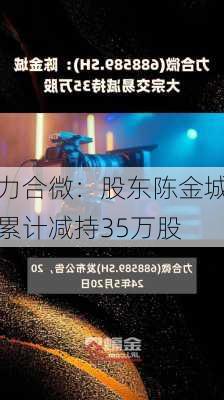 力合微：股东陈金城累计减持35万股