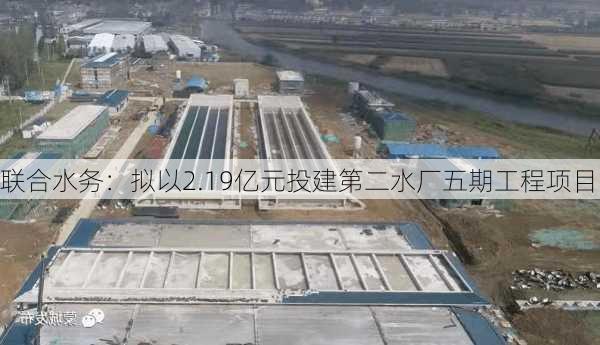 联合水务：拟以2.19亿元投建第二水厂五期工程项目