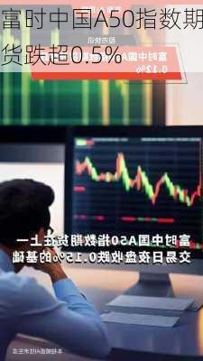 富时中国A50指数期货跌超0.5%