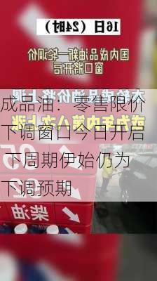 成品油：零售限价下调窗口今日开启 下周期伊始仍为下调预期