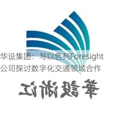 华设集团：与以色列Foresight公司探讨数字化交通领域合作