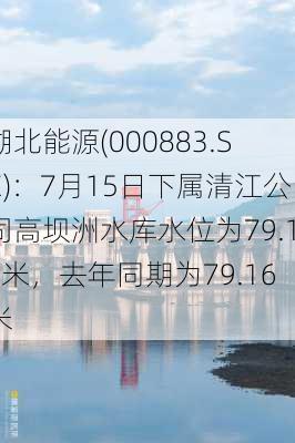 湖北能源(000883.SZ)：7月15日下属清江公司高坝洲水库水位为79.12米，去年同期为79.16米