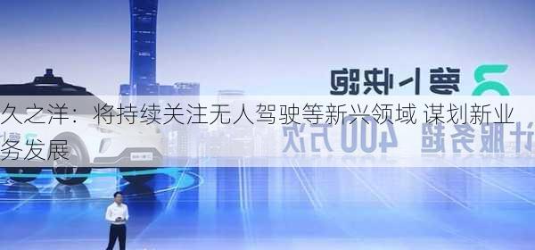 久之洋：将持续关注无人驾驶等新兴领域 谋划新业务发展