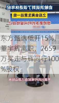 东方甄选低开15%，董宇辉离职，7659万买走与辉同行100%股权