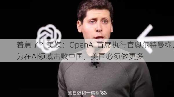 着急了？美媒：OpenAI 首席执行官奥尔特曼称，为在AI领域击败中国，美国必须做更多