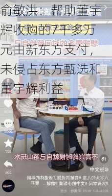 俞敏洪：帮助董宇辉收购的7千多万元由新东方支付，未侵占东方甄选和董宇辉利益