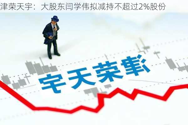 津荣天宇：大股东闫学伟拟减持不超过2%股份