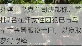 外媒：乌克兰司法部称，首批7名在押女性囚犯已与乌军方签署服役合同，以换取获得假释