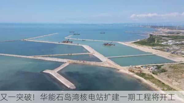 又一突破！华能石岛湾核电站扩建一期工程将开工