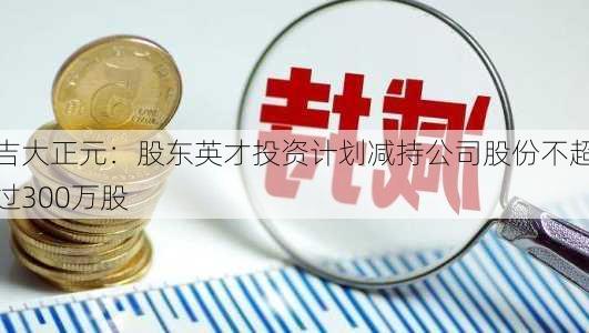 吉大正元：股东英才投资计划减持公司股份不超过300万股