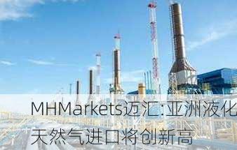 MHMarkets迈汇:亚洲液化天然气进口将创新高