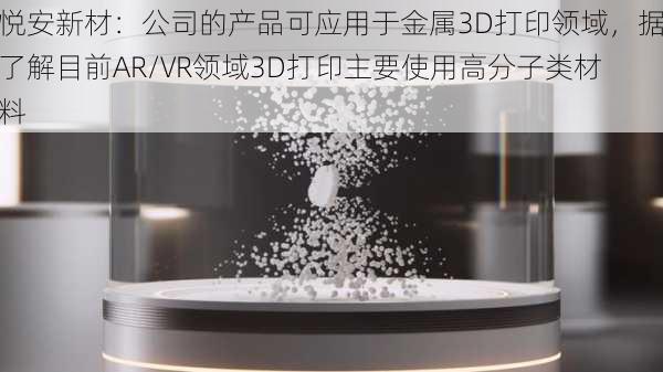 悦安新材：公司的产品可应用于金属3D打印领域，据了解目前AR/VR领域3D打印主要使用高分子类材料