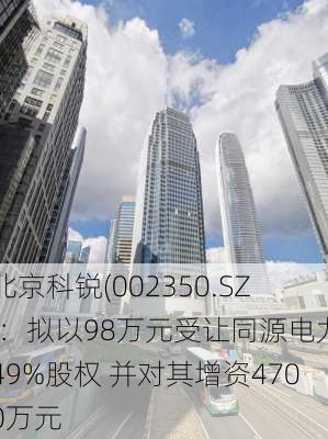 北京科锐(002350.SZ)：拟以98万元受让同源电力49%股权 并对其增资4700万元