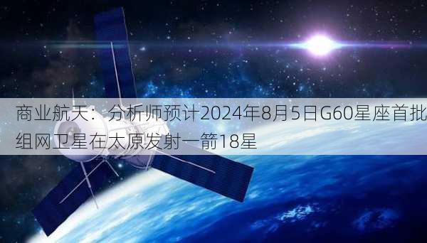 商业航天：分析师预计2024年8月5日G60星座首批组网卫星在太原发射一箭18星