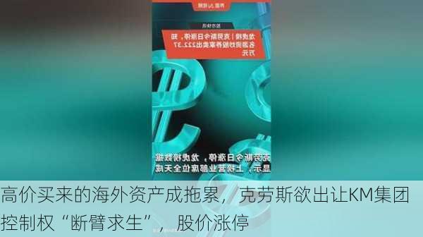 高价买来的海外资产成拖累，克劳斯欲出让KM集团控制权“断臂求生”，股价涨停