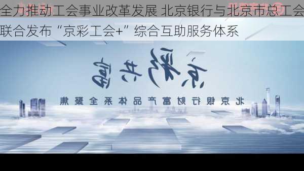 全力推动工会事业改革发展 北京银行与北京市总工会联合发布“京彩工会+”综合互助服务体系