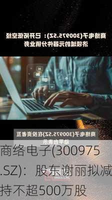 商络电子(300975.SZ)：股东谢丽拟减持不超500万股