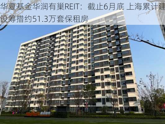 华夏基金华润有巢REIT：截止6月底 上海累计建设筹措约51.3万套保租房