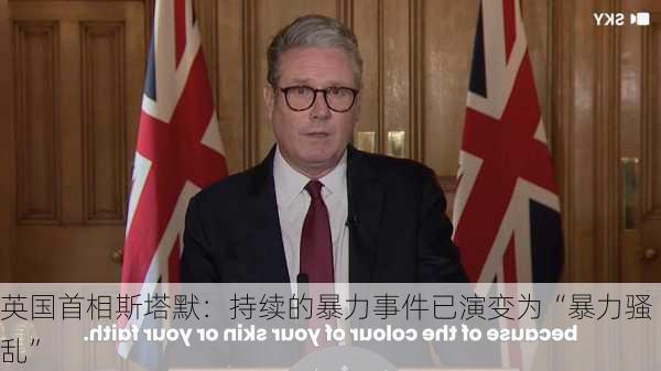 英国首相斯塔默：持续的暴力事件已演变为“暴力骚乱”